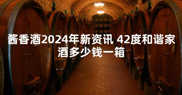 酱香酒2024年新资讯 42度和谐家酒多少钱一箱